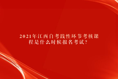 2021年江西自考踐性環(huán)節(jié)考核課程是什么時候報名考試？